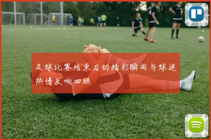 足球比赛结束后的精彩瞬间与球迷热情反响回顾