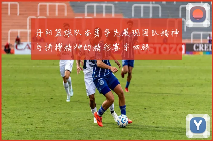 丹阳篮球队奋勇争先展现团队精神与拼搏精神的精彩赛季回顾