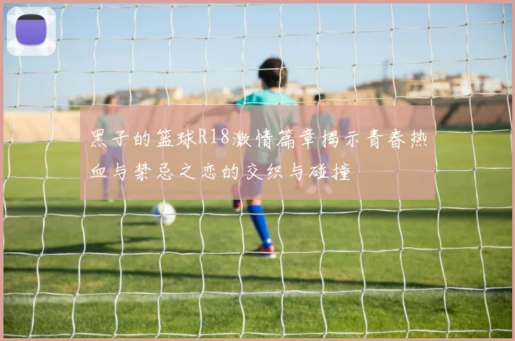 黑子的篮球R18激情篇章揭示青春热血与禁忌之恋的交织与碰撞