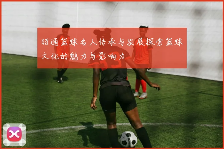 昭通篮球名人传承与发展探索篮球文化的魅力与影响力