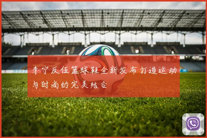 李宁反伍篮球鞋全新发布打造运动与时尚的完美结合