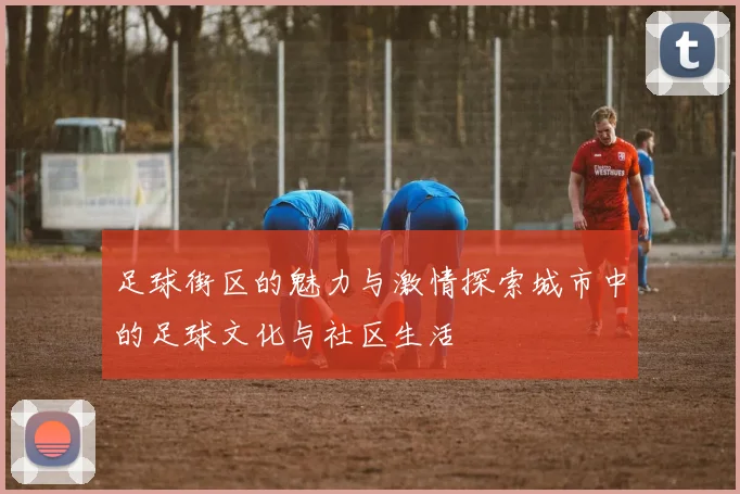 足球街区的魅力与激情探索城市中的足球文化与社区生活