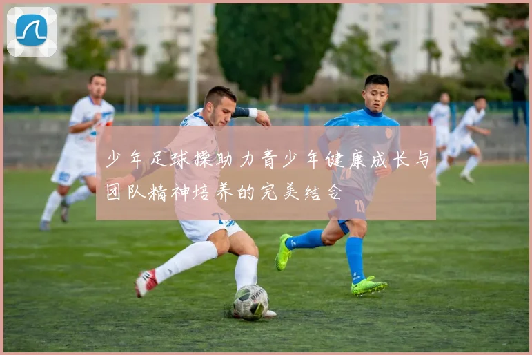 少年足球操助力青少年健康成长与团队精神培养的完美结合