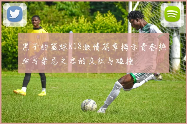 黑子的篮球R18激情篇章揭示青春热血与禁忌之恋的交织与碰撞
