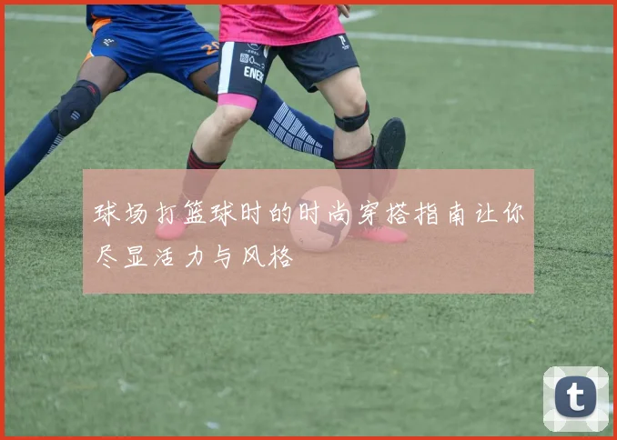 球场打篮球时的时尚穿搭指南让你尽显活力与风格