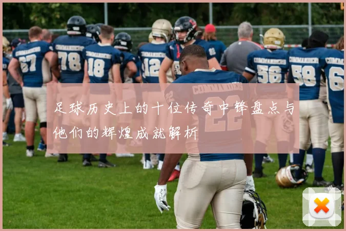 足球历史上的十位传奇中锋盘点与他们的辉煌成就解析