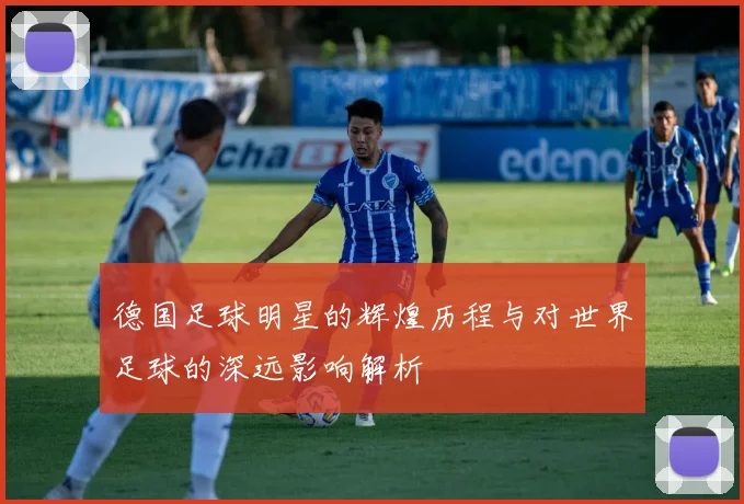 德国足球明星的辉煌历程与对世界足球的深远影响解析
