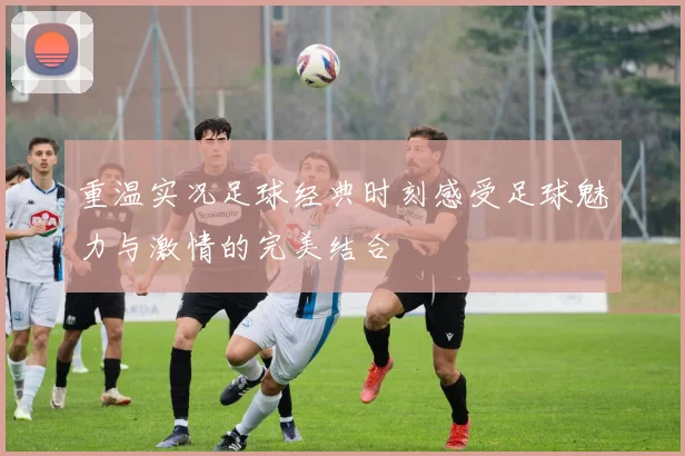 重温实况足球经典时刻感受足球魅力与激情的完美结合